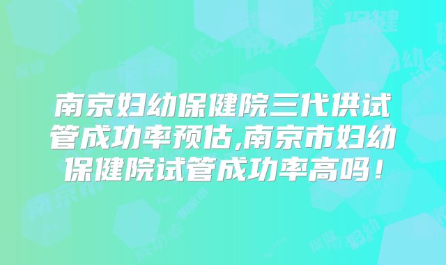 南京妇幼保健院三代供试管成功率预估,南京市妇幼保健院试管成功率高吗!
