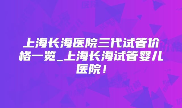 上海长海医院三代试管价格一览_上海长海试管婴儿医院！