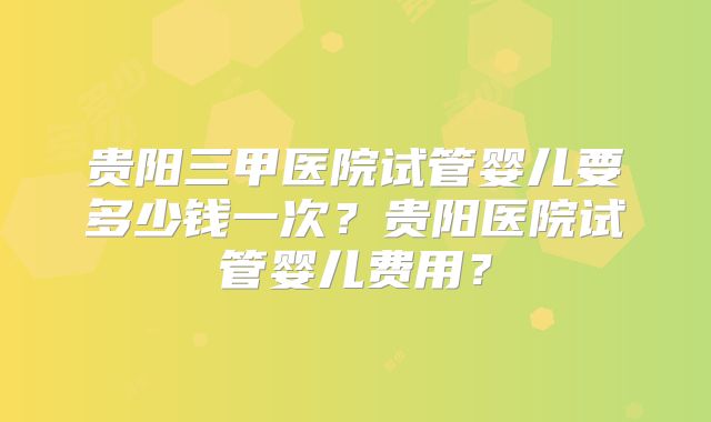 贵阳三甲医院试管婴儿要多少钱一次？贵阳医院试管婴儿费用？