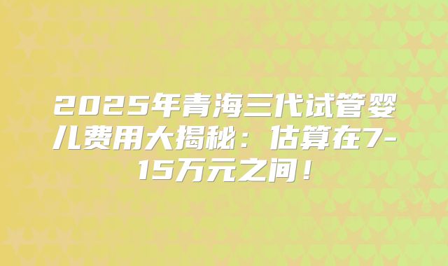 2025年青海三代试管婴儿费用大揭秘：估算在7-15万元之间！
