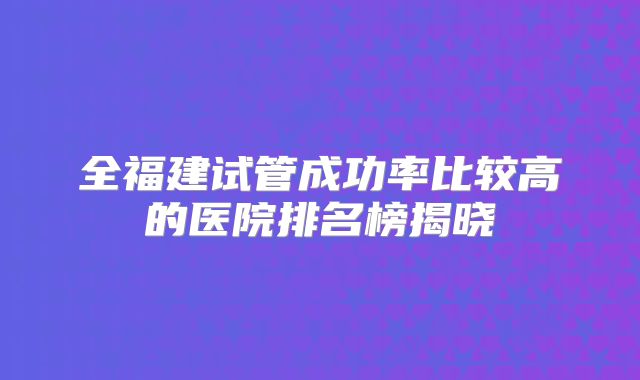 全福建试管成功率比较高的医院排名榜揭晓