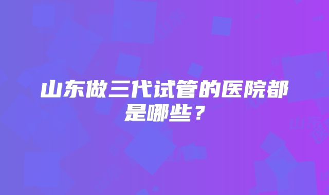 山东做三代试管的医院都是哪些？