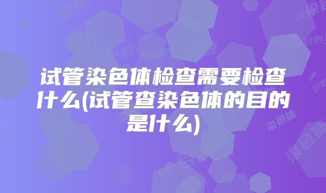 试管染色体检查需要检查什么(试管查染色体的目的是什么)