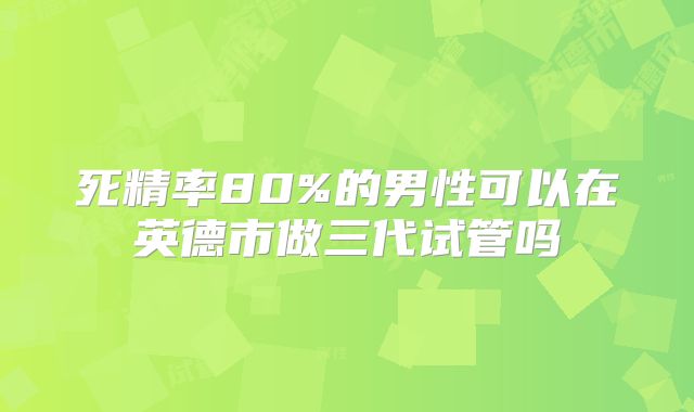 死精率80%的男性可以在英德市做三代试管吗