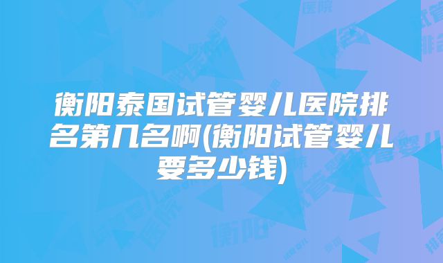 衡阳泰国试管婴儿医院排名第几名啊(衡阳试管婴儿要多少钱)