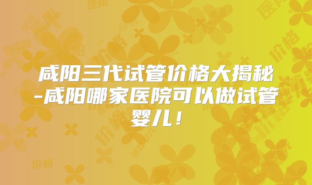 咸阳三代试管价格大揭秘-咸阳哪家医院可以做试管婴儿！