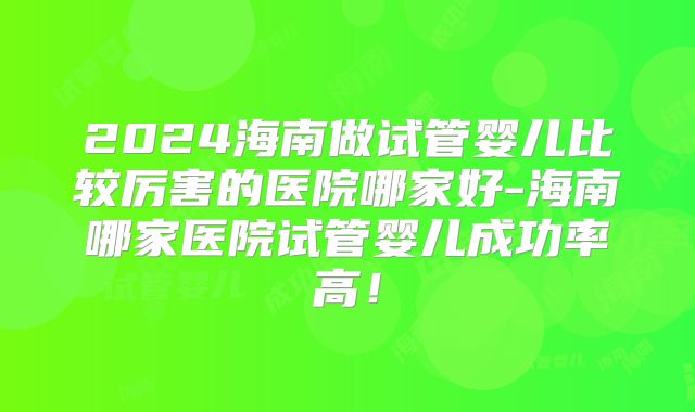 2024海南做试管婴儿比较厉害的医院哪家好-海南哪家医院试管婴儿成功率高!