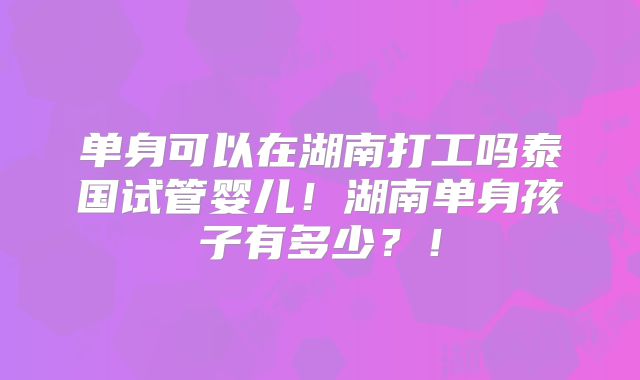 单身可以在湖南打工吗泰国试管婴儿！湖南单身孩子有多少？！