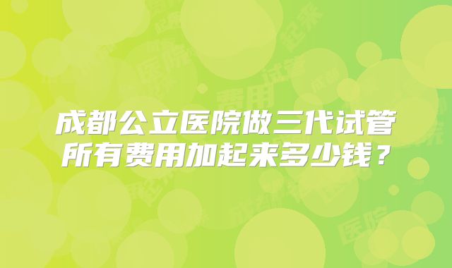 成都公立医院做三代试管所有费用加起来多少钱？