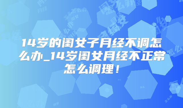 14岁的闺女子月经不调怎么办_14岁闺女月经不正常怎么调理!