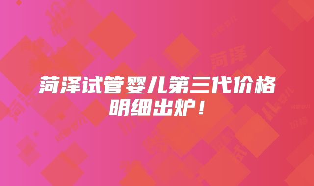 菏泽试管婴儿第三代价格明细出炉！