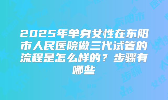 2025年单身女性在东阳市人民医院做三代试管的流程是怎么样的?步骤有哪些