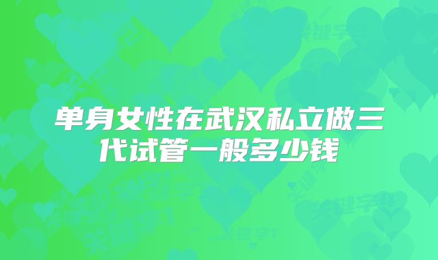 单身女性在武汉私立做三代试管一般多少钱