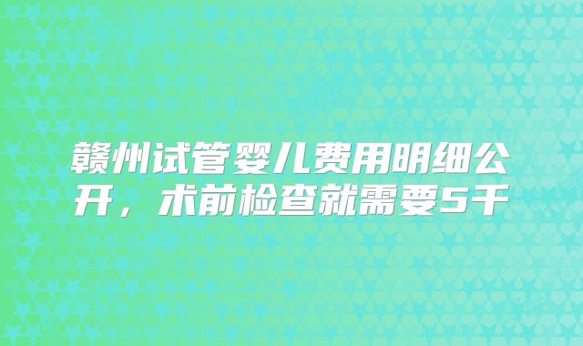 赣州试管婴儿费用明细公开，术前检查就需要5千
