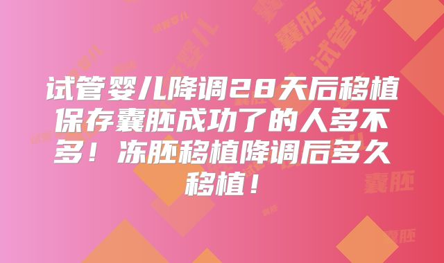 试管婴儿降调28天后移植保存囊胚成功了的人多不多！冻胚移植降调后多久移植！