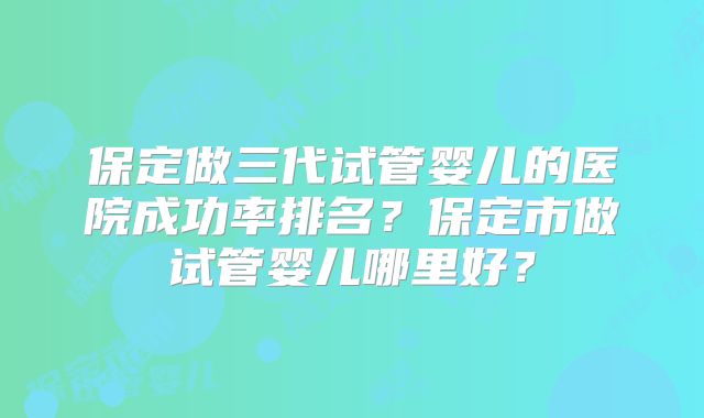 保定做三代试管婴儿的医院成功率排名？保定市做试管婴儿哪里好？