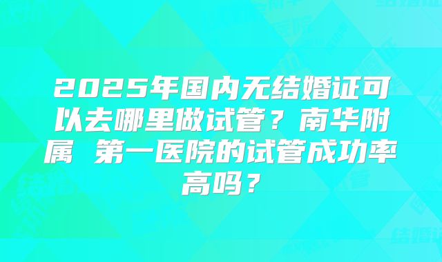 2025年国内无结婚证可以去哪里做试管?南华附属 第一医院的试管成功率高吗?