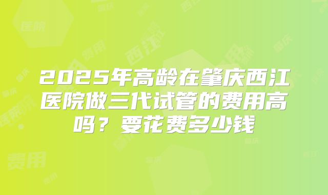2025年高龄在肇庆西江医院做三代试管的费用高吗？要花费多少钱