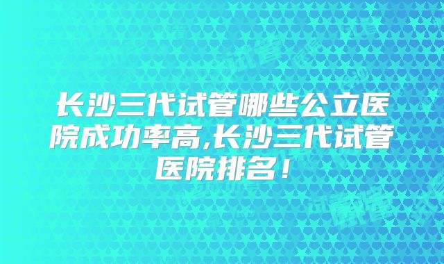 长沙三代试管哪些公立医院成功率高,长沙三代试管医院排名！