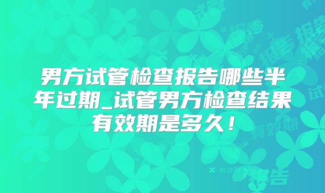 男方试管检查报告哪些半年过期_试管男方检查结果有效期是多久!