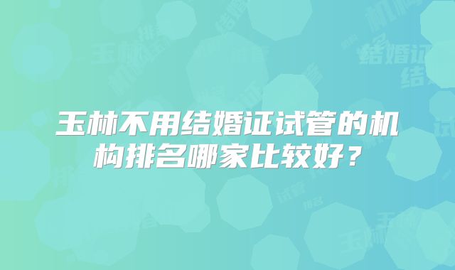 玉林不用结婚证试管的机构排名哪家比较好?