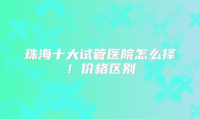 珠海十大试管医院怎么择！价格区别