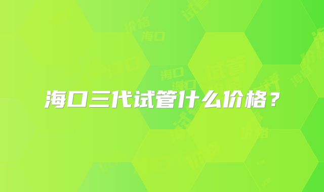 海口三代试管什么价格？