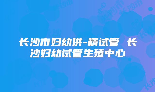 长沙市妇幼供-精试管 长沙妇幼试管生殖中心