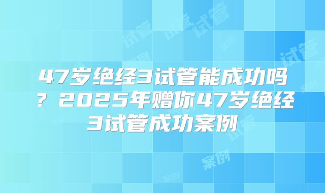 47岁绝经3试管能成功吗？2025年赠你47岁绝经3试管成功案例
