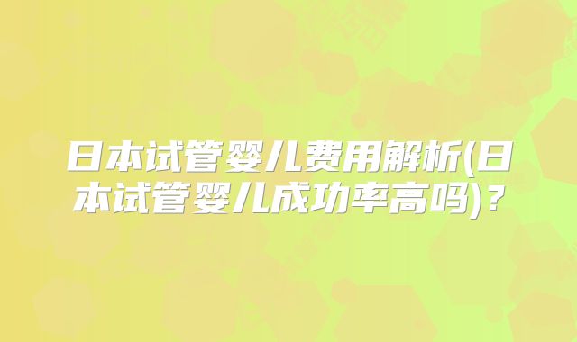日本试管婴儿费用解析(日本试管婴儿成功率高吗)？