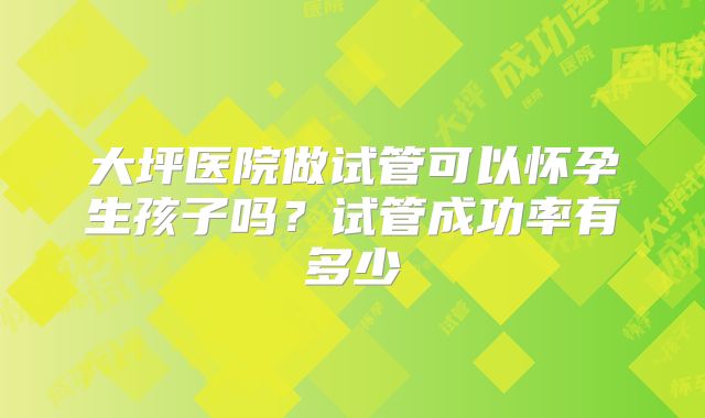 大坪医院做试管可以怀孕生孩子吗?试管成功率有多少