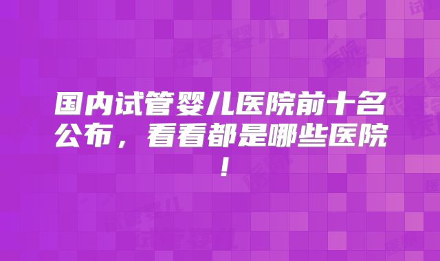 国内试管婴儿医院前十名公布，看看都是哪些医院！