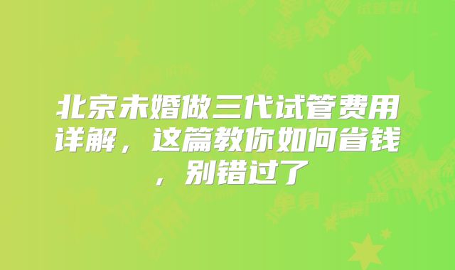 北京未婚做三代试管费用详解,这篇教你如何省钱,别错过了
