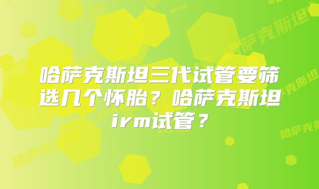 哈萨克斯坦三代试管要筛选几个怀胎？哈萨克斯坦irm试管？