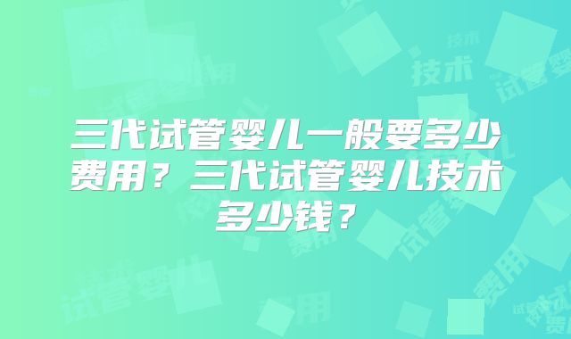 三代试管婴儿一般要多少费用?三代试管婴儿技术多少钱?
