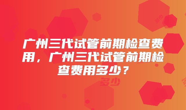 广州三代试管前期检查费用，广州三代试管前期检查费用多少？