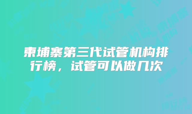 柬埔寨第三代试管机构排行榜，试管可以做几次