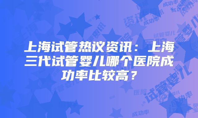 上海试管热议资讯：上海三代试管婴儿哪个医院成功率比较高？