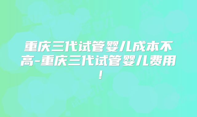 重庆三代试管婴儿成本不高-重庆三代试管婴儿费用！