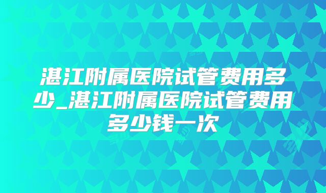 湛江附属医院试管费用多少_湛江附属医院试管费用多少钱一次
