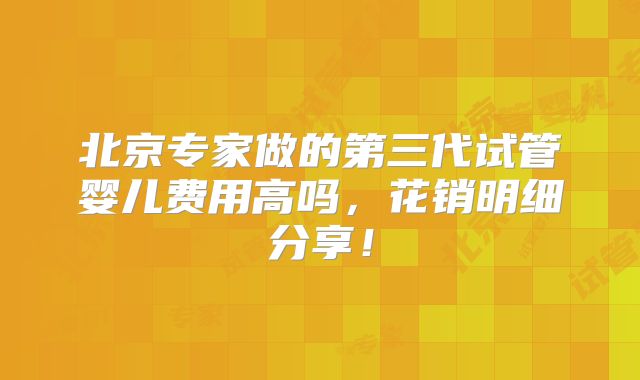 北京专家做的第三代试管婴儿费用高吗,花销明细分享!