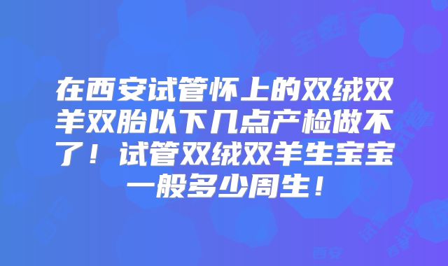 在西安试管怀上的双绒双羊双胎以下几点产检做不了！试管双绒双羊生宝宝一般多少周生！