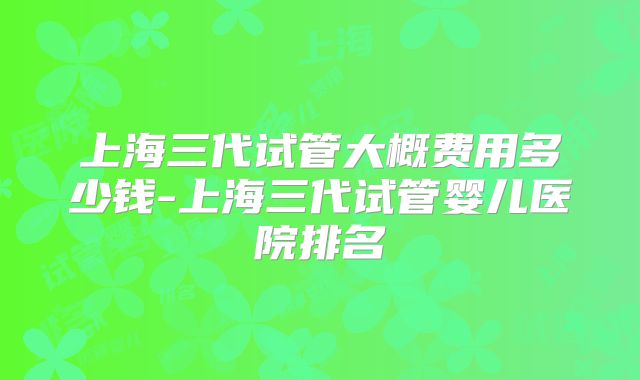 上海三代试管大概费用多少钱-上海三代试管婴儿医院排名