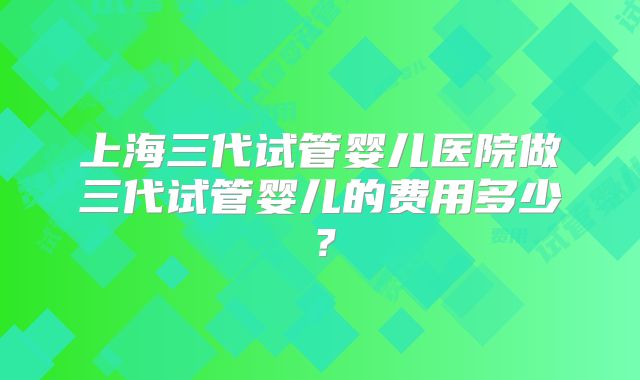 上海三代试管婴儿医院做三代试管婴儿的费用多少？
