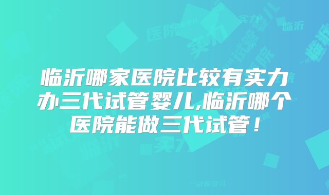 临沂哪家医院比较有实力办三代试管婴儿,临沂哪个医院能做三代试管!