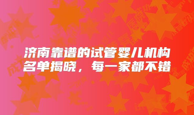 济南靠谱的试管婴儿机构名单揭晓，每一家都不错