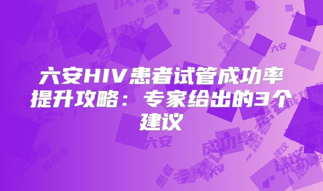 六安HIV患者试管成功率提升攻略：专家给出的3个建议