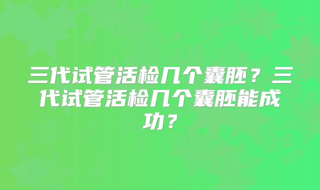 三代试管活检几个囊胚？三代试管活检几个囊胚能成功？