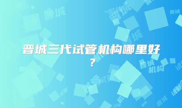 晋城三代试管机构哪里好？