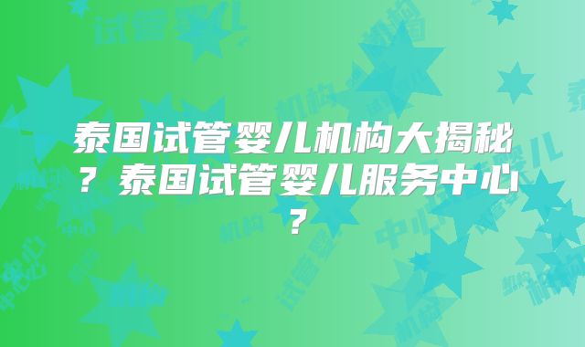 泰国试管婴儿机构大揭秘？泰国试管婴儿服务中心？